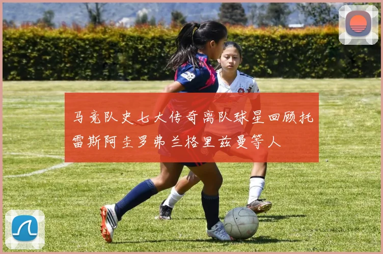 马竞队史七大传奇离队球星回顾托雷斯阿圭罗弗兰格里兹曼等人