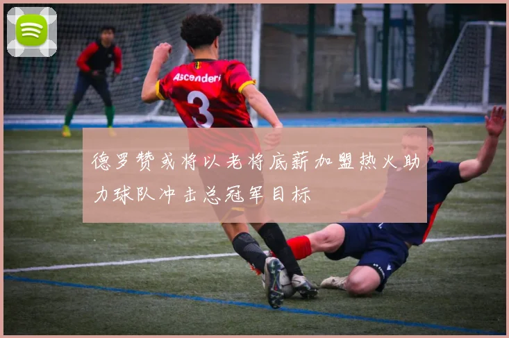 德罗赞或将以老将底薪加盟热火助力球队冲击总冠军目标