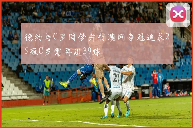 德约与C罗同梦并行澳网争冠追求25冠C罗需再进39球