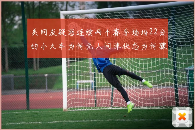 美网友疑惑连续两个赛季场均22分的小火车为何无人问津状态为何骤降