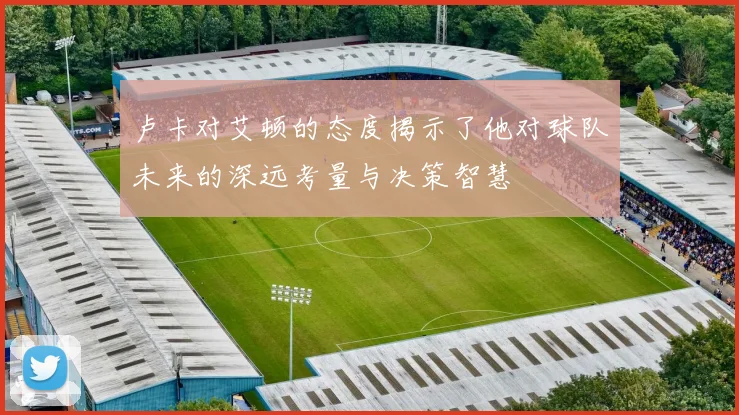 卢卡对艾顿的态度揭示了他对球队未来的深远考量与决策智慧