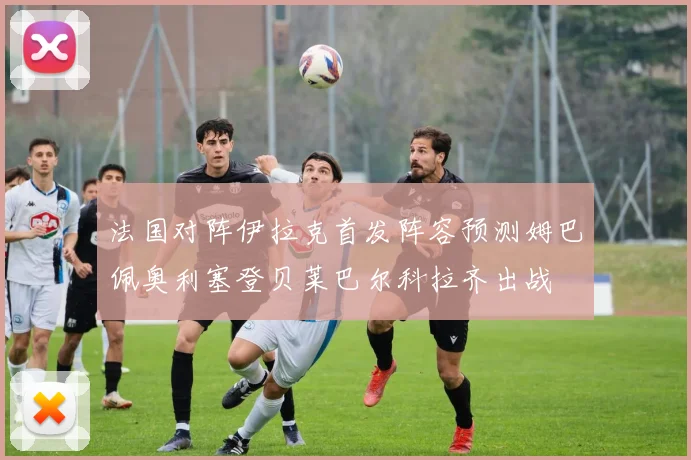 法国对阵伊拉克首发阵容预测姆巴佩奥利塞登贝莱巴尔科拉齐出战