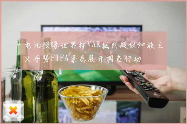 电讯报曝世界杯VAR裁判疑似种族主义手势FIFA紧急展开调查行动