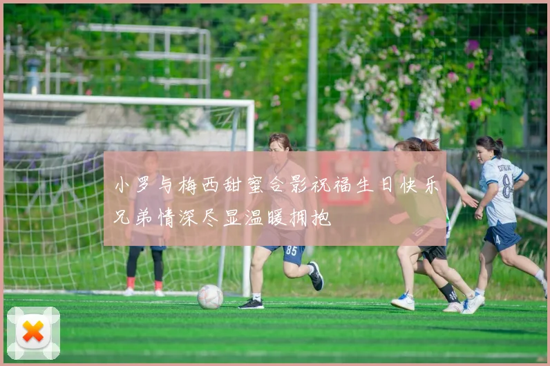 小罗与梅西甜蜜合影祝福生日快乐兄弟情深尽显温暖拥抱