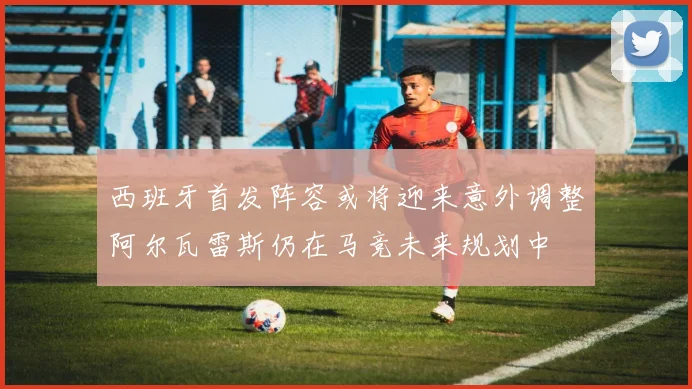 西班牙首发阵容或将迎来意外调整阿尔瓦雷斯仍在马竞未来规划中