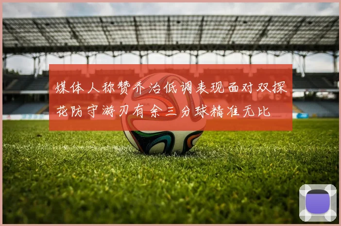 媒体人称赞乔治低调表现面对双探花防守游刃有余三分球精准无比