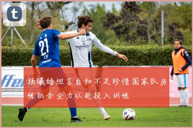 杨曦皓坦言自知不足珍惜国家队历练机会全力以赴投入训练