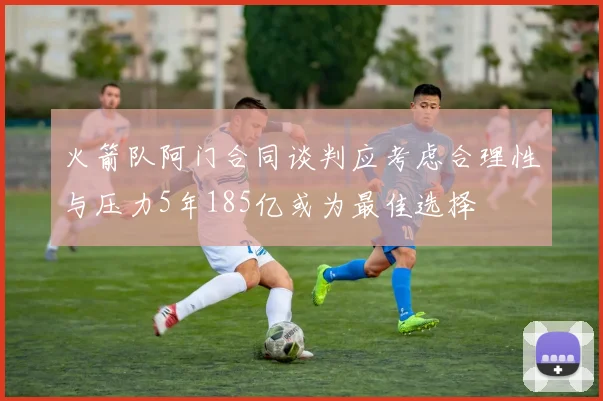 火箭队阿门合同谈判应考虑合理性与压力5年185亿或为最佳选择