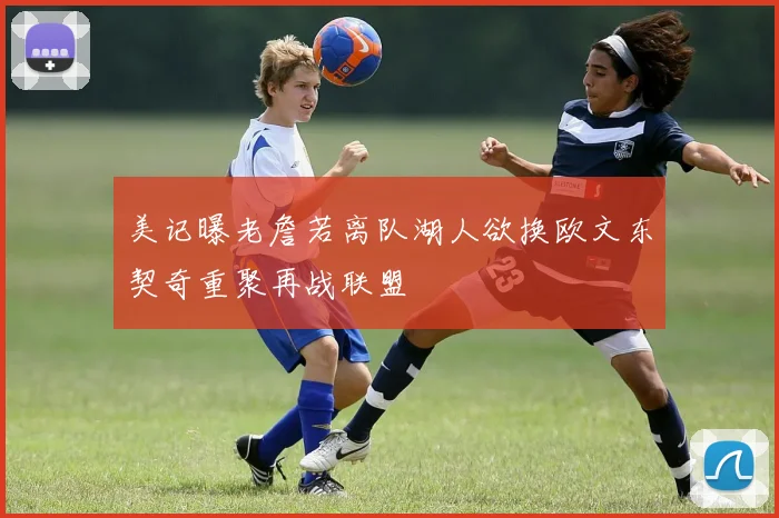 美记曝老詹若离队湖人欲换欧文东契奇重聚再战联盟
