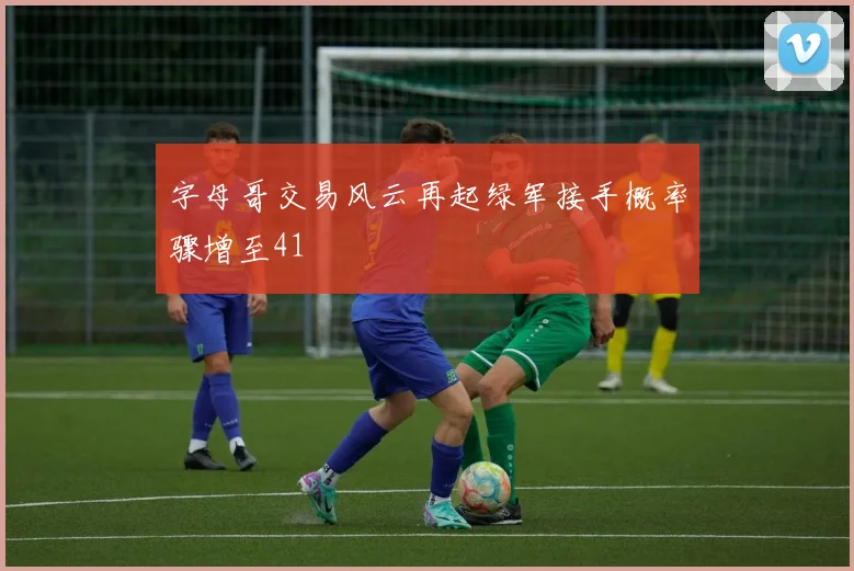 字母哥交易风云再起绿军接手概率骤增至41