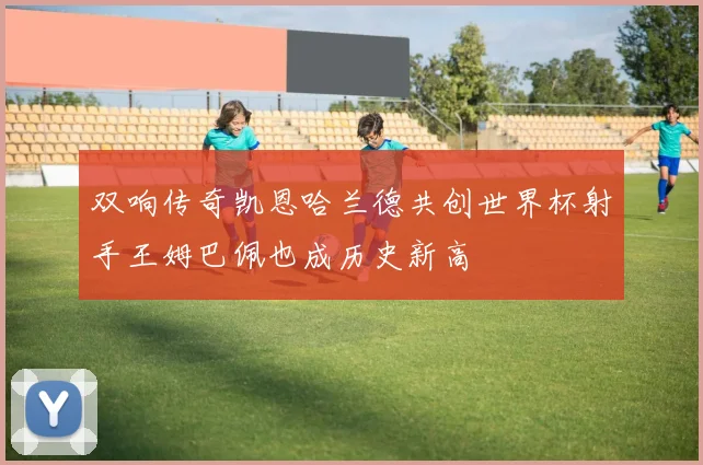双响传奇凯恩哈兰德共创世界杯射手王姆巴佩也成历史新高