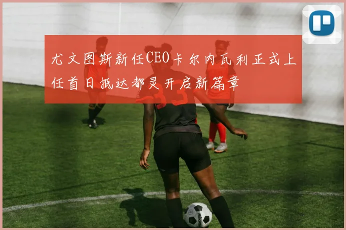 尤文图斯新任CEO卡尔内瓦利正式上任首日抵达都灵开启新篇章