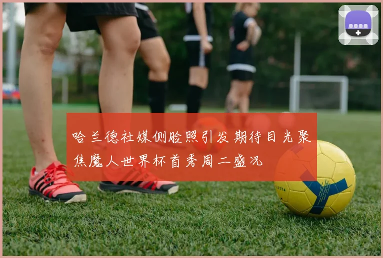 哈兰德社媒侧脸照引发期待目光聚焦魔人世界杯首秀周二盛况
