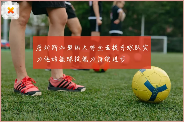 詹姆斯加盟热火将全面提升球队实力他的接球投能力持续进步