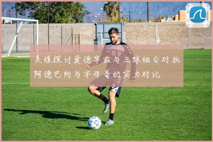 美媒探讨爱德华兹与三球组合对抗阿德巴约与字母哥的实力对比