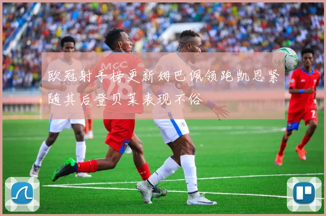 欧冠射手榜更新姆巴佩领跑凯恩紧随其后登贝莱表现不俗