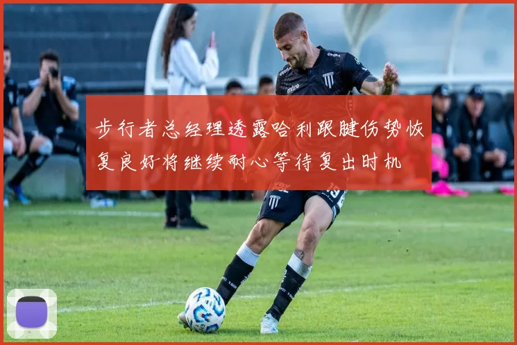 步行者总经理透露哈利跟腱伤势恢复良好将继续耐心等待复出时机