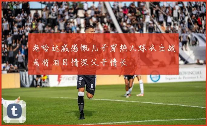 老哈达威感慨儿子穿热火球衣出战或将泪目情深父子情长