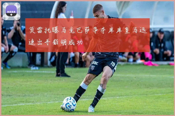 莫雷托曝马竞巴萨争夺库库皇马迅速出手截胡成功